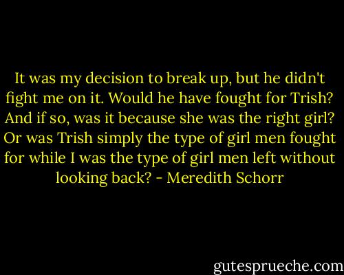 It was my decision to break up, but he didn't fight me on it. Would he have fought for Trish? And if so, was it because she was the right girl? Or was Trish simply the type of girl men fought for while I was the type of girl men left without looking back? - Meredith Schorr