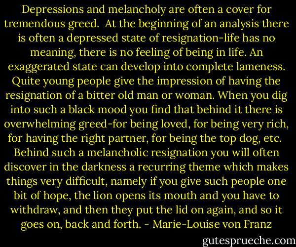 Depressions and melancholy are often a cover for tremendous greed. <br />At the beginning of an analysis there is often a depressed state of resignation-life has no meaning, there is no feeling of being in life. An exaggerated state can develop into complete lameness. Quite young people give the impression of having the resignation of a bitter old man or woman. When you dig into such a black mood you find that behind it there is overwhelming greed-for being loved, for being very rich, for having the right partner, for being the top dog, etc. <br />Behind such a melancholic resignation you will often discover in the darkness a recurring theme which makes things very difficult, namely if you give such people one bit of hope, the lion opens its mouth and you have to withdraw, and then they put the lid on again, and so it goes on, back and forth. - Marie-Louise von Franz