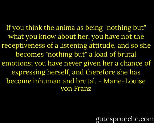 If you think the anima as being "nothing but" what you know about her, you have not the receptiveness of a listening attitude, and so she becomes "nothing but" a load of brutal emotions; you have never given her a chance of expressing herself, and therefore she has become inhuman and brutal. - Marie-Louise von Franz