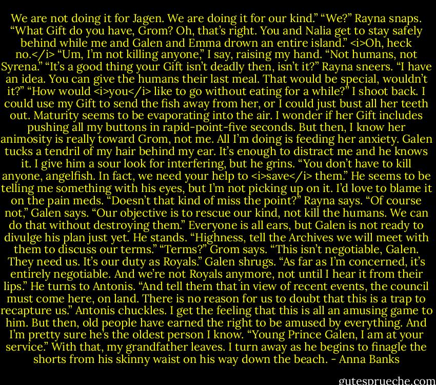 We are not doing it for Jagen. We are doing it for our kind.”<br />“We?” Rayna snaps. “What Gift do you have, Grom? Oh, that’s right. You and Nalia get to stay safely behind while me and Galen and Emma drown an entire island.”<br /><i>Oh, heck no.</i> “Um, I’m not killing anyone,” I say, raising my hand. “Not humans, not Syrena.”<br />“It’s a good thing your Gift isn’t deadly then, isn’t it?” Rayna sneers. “I have an idea. You can give the humans their last meal. That would be special, wouldn’t it?”<br />“How would <i>you</i> like to go without eating for a while?” I shoot back. I could use my Gift to send the fish away from her, or I could just bust all her teeth out. Maturity seems to be evaporating into the air. I wonder if her Gift includes pushing all my buttons in rapid-point-five seconds. But then, I know her animosity is really toward Grom, not me. All I’m doing is feeding her anxiety.<br />Galen tucks a tendril of my hair behind my ear. It’s enough to distract me and he knows it. I give him a sour look for interfering, but he grins. “You don’t have to kill anyone, angelfish. In fact, we need your help to <i>save</i> them.” He seems to be telling me something with his eyes, but I’m not picking up on it. I’d love to blame it on the pain meds.<br />“Doesn’t that kind of miss the point?” Rayna says.<br />“Of course not,” Galen says. “Our objective is to rescue our kind, not kill the humans. We can do that without destroying them.”<br />Everyone is all ears, but Galen is not ready to divulge his plan just yet. He stands. “Highness, tell the Archives we will meet with them to discuss our terms.”<br />“Terms?” Grom says. “This isn’t negotiable, Galen. They need us. It’s our duty as Royals.”<br />Galen shrugs. “As far as I’m concerned, it’s entirely negotiable. And we’re not Royals anymore, not until I hear it from their lips.” He turns to Antonis. “And tell them that in view of recent events, the council must come here, on land. There is no reason for us to doubt that this is a trap to recapture us.”<br />Antonis chuckles. I get the feeling that this is all an amusing game to him. But then, old people have earned the right to be amused by everything. And I’m pretty sure he’s the oldest person I know.<br />“Young Prince Galen, I am at your service.” With that, my grandfather leaves. I turn away as he begins to finagle the shorts from his skinny waist on his way down the beach. - Anna Banks