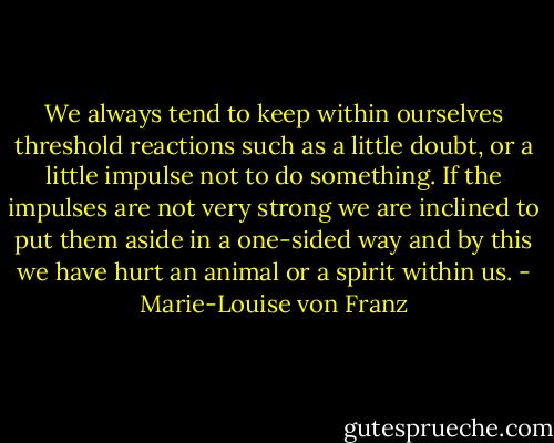 We always tend to keep within ourselves threshold reactions such as a little doubt, or a little impulse not to do something. If the impulses are not very strong we are inclined to put them aside in a one-sided way and by this we have hurt an animal or a spirit within us. - Marie-Louise von Franz
