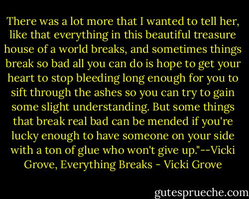 There was a lot more that I wanted to tell her, like that everything in this beautiful treasure house of a world breaks, and sometimes things break so bad all you can do is hope to get your heart to stop bleeding long enough for you to sift through the ashes so you can try to gain some slight understanding. But some things that break real bad can be mended if you're lucky enough to have someone on your side with a ton of glue who won't give up."--Vicki Grove, Everything Breaks - Vicki Grove