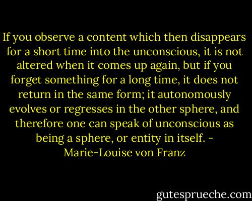 If you observe a content which then disappears for a short time into the unconscious, it is not altered when it comes up again, but if you forget something for a long time, it does not return in the same form; it autonomously evolves or regresses in the other sphere, and therefore one can speak of unconscious as being a sphere, or entity in itself. - Marie-Louise von Franz