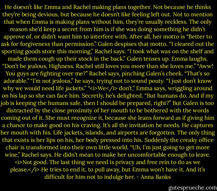 He doesn’t like Emma and Rachel making plans together. Not because he thinks they’re being devious, but because he doesn’t like feeling left out. Not to mention that when Emma is making plans without him, they’re usually reckless. The only reason she’d keep a secret from him is if she was doing something he didn’t approve of, or didn’t want him to interfere with. After all, her motto is “Better to ask for forgiveness than permission.”<br />Galen despises that motto.<br />“I cleared out the sporting goods store this morning,” Rachel says. “I took what was on the shelf and made them cough up their stock in the back.”<br />Galen tenses up. Emma laughs. “Don’t be jealous, Highness. Rachel still loves you more than she loves me.”<br />“Aww! You guys are fighting over me?” Rachel says, pinching Galen’s cheek. “That’s so adorable.”<br />“I’m not jealous,” he says, trying not to sound pouty. “I just don’t know why we would need life jackets.”<br />“<i>We</i> don’t,” Emma says, wriggling around on his lap so she can face him. Secretly, he’s delighted. “But humans do. And if my job is keeping the humans safe, then I should be prepared, right?”<br />But Galen is too distracted by the close proximity of her mouth to be bothered with the words coming out of it. She must recognize it, because she leans forward as if giving him a chance to make good on his craving. It’s all the invitation he needs.<br />He captures her mouth with his. Life jackets, islands, and airports are forgotten. The only thing that exists is her lips on his, her body pressed into his. Suddenly the creaky office chair is transformed into their own little world.<br />“Uh, I’m just going to get more wine,” Rachel says. He didn’t mean to make her uncomfortable enough to leave. <i>Not good. The last thing we need is privacy and free rein to do as we please.</i> He tries to end it, to pull away, but Emma won’t have it. And it’s difficult for him not to indulge her. - Anna Banks
