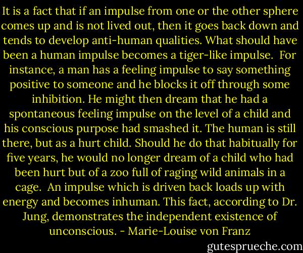 It is a fact that if an impulse from one or the other sphere comes up and is not lived out, then it goes back down and tends to develop anti-human qualities. What should have been a human impulse becomes a tiger-like impulse. <br />For instance, a man has a feeling impulse to say something positive to someone and he blocks it off through some inhibition. He might then dream that he had a spontaneous feeling impulse on the level of a child and his conscious purpose had smashed it. The human is still there, but as a hurt child. Should he do that habitually for five years, he would no longer dream of a child who had been hurt but of a zoo full of raging wild animals in a cage. <br />An impulse which is driven back loads up with energy and becomes inhuman. This fact, according to Dr. Jung, demonstrates the independent existence of unconscious. - Marie-Louise von Franz