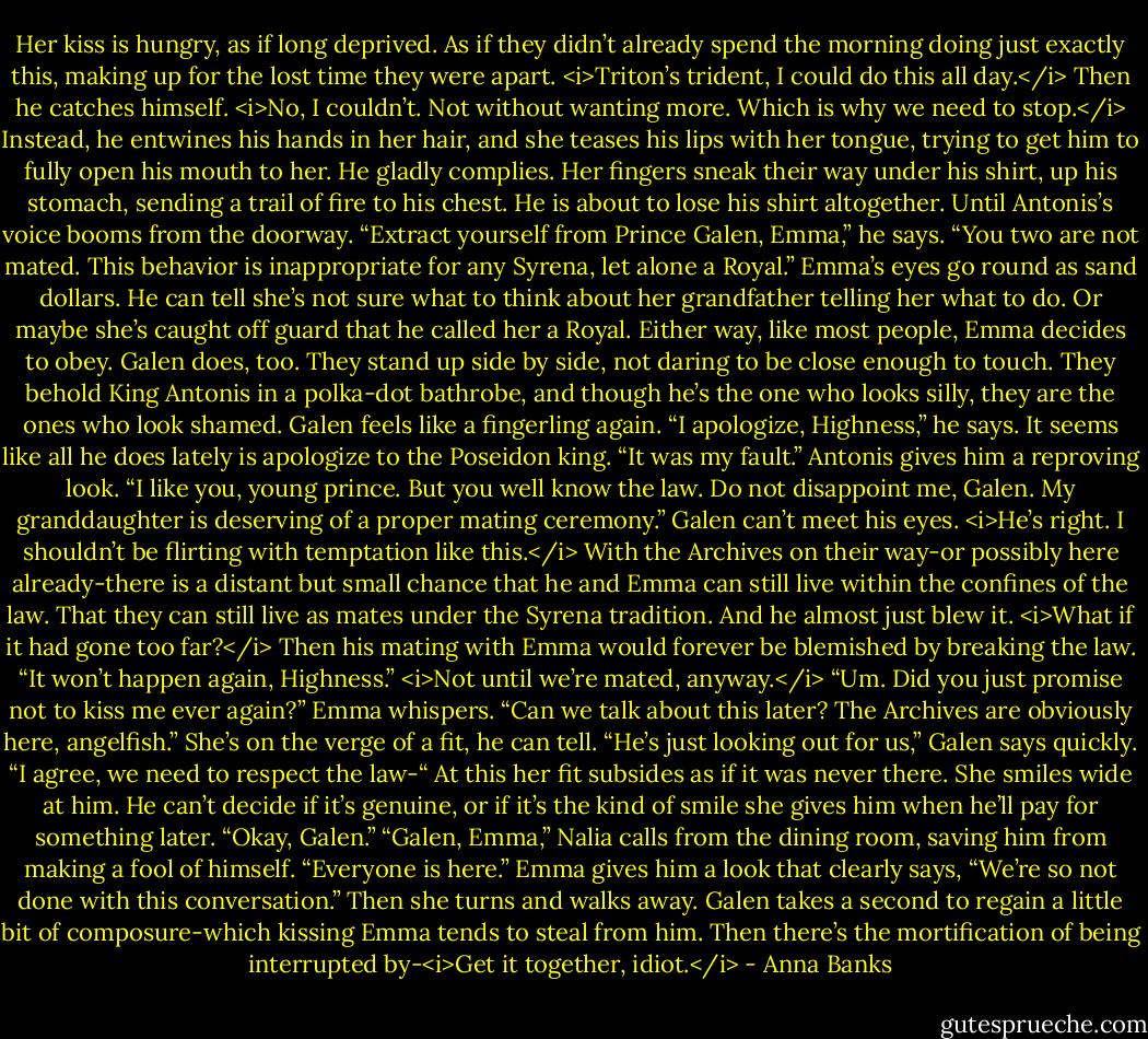 Her kiss is hungry, as if long deprived. As if they didn’t already spend the morning doing just exactly this, making up for the lost time they were apart. <i>Triton’s trident, I could do this all day.</i> Then he catches himself. <i>No, I couldn’t. Not without wanting more. Which is why we need to stop.</i><br />Instead, he entwines his hands in her hair, and she teases his lips with her tongue, trying to get him to fully open his mouth to her. He gladly complies. Her fingers sneak their way under his shirt, up his stomach, sending a trail of fire to his chest.<br />He is about to lose his shirt altogether. Until Antonis’s voice booms from the doorway. “Extract yourself from Prince Galen, Emma,” he says. “You two are not mated. This behavior is inappropriate for any Syrena, let alone a Royal.”<br />Emma’s eyes go round as sand dollars. He can tell she’s not sure what to think about her grandfather telling her what to do. Or maybe she’s caught off guard that he called her a Royal. Either way, like most people, Emma decides to obey. Galen does, too. They stand up side by side, not daring to be close enough to touch. They behold King Antonis in a polka-dot bathrobe, and though he’s the one who looks silly, they are the ones who look shamed.<br />Galen feels like a fingerling again. “I apologize, Highness,” he says. It seems like all he does lately is apologize to the Poseidon king. “It was my fault.”<br />Antonis gives him a reproving look. “I like you, young prince. But you well know the law. Do not disappoint me, Galen. My granddaughter is deserving of a proper mating ceremony.”<br />Galen can’t meet his eyes. <i>He’s right. I shouldn’t be flirting with temptation like this.</i> With the Archives on their way-or possibly here already-there is a distant but small chance that he and Emma can still live within the confines of the law. That they can still live as mates under the Syrena tradition. And he almost just blew it. <i>What if it had gone too far?</i> Then his mating with Emma would forever be blemished by breaking the law. “It won’t happen again, Highness.” <i>Not until we’re mated, anyway.</i><br />“Um. Did you just promise not to kiss me ever again?” Emma whispers.<br />“Can we talk about this later? The Archives are obviously here, angelfish.”<br />She’s on the verge of a fit, he can tell. “He’s just looking out for us,” Galen says quickly. “I agree, we need to respect the law-“<br />At this her fit subsides as if it was never there. She smiles wide at him. He can’t decide if it’s genuine, or if it’s the kind of smile she gives him when he’ll pay for something later. “Okay, Galen.”<br />“Galen, Emma,” Nalia calls from the dining room, saving him from making a fool of himself. “Everyone is here.”<br />Emma gives him a look that clearly says, “We’re so not done with this conversation.” Then she turns and walks away. Galen takes a second to regain a little bit of composure-which kissing Emma tends to steal from him. Then there’s the mortification of being interrupted by-<i>Get it together, idiot.</i> - Anna Banks