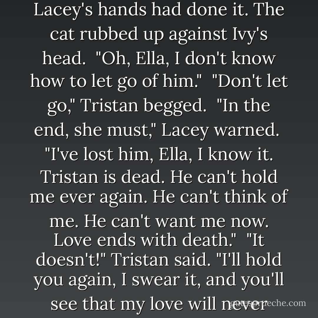 Lacey said softly, "Tristan, you need to rest now. There's nothing you can do until you rest."<br /><br />But he could not leave Ivy. He put his arms around her. She slipped through him and moved toward the bureau, taking the picture in her hands. He wrapped her in his arms again, but she only cried harder.<br /><br />Then Ella was set lightly on the bureau top. Lacey's hands had done it. The cat rubbed up against Ivy's head.<br /><br />"Oh, Ella, I don't know how to let go of him."<br /><br />"Don't let go," Tristan begged.<br /><br />"In the end, she must," Lacey warned.<br /><br />"I've lost him, Ella, I know it. Tristan is dead. He can't hold me ever again. He can't think of me. He can't want me now. Love ends with death."<br /><br />"It doesn't!" Tristan said. "I'll hold you again, I swear it, and you'll see that my love will never end."<br /><br />"You're exhausted, Tristan," Lacey told him.<br /><br />"I'll hold you, I'll love you forever!"<br /><br />"If you don't rest now," Lacey said, "you'll become even more confused. It'll be hard to tell real from unreal, or to rouse yourself out of the darkness. Tristan, listen to me..."<br /><br />But before she finished speaking, the darkness overtook him. - Elizabeth Chandler
