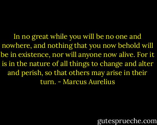 In no great while you will be no one and nowhere, and nothing that you now behold will be in existence, nor will anyone now alive. For it is in the nature of all things to change and alter and perish, so that others may arise in their turn. - Marcus Aurelius