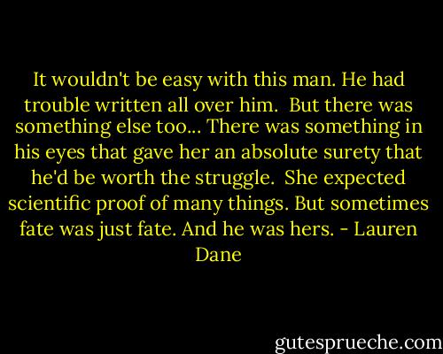 It wouldn't be easy with this man. He had trouble written all over him.<br /><br />But there was something else too... There was something in his eyes that gave her an absolute surety that he'd be worth the struggle.<br /><br />She expected scientific proof of many things. But sometimes fate was just fate. And he was hers. - Lauren Dane