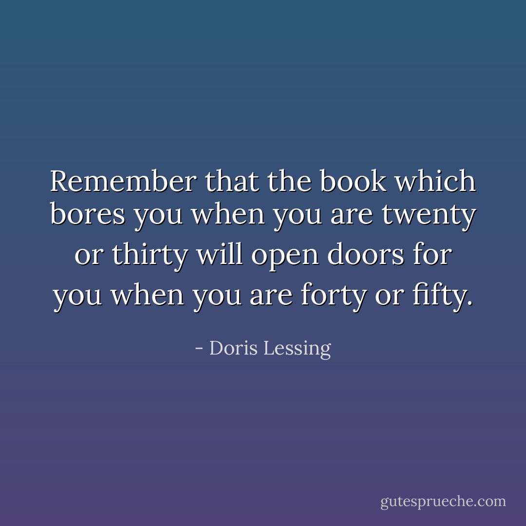 Remember that the book which bores you when you are twenty or thirty will open doors for you when you are forty or fifty. - Doris Lessing