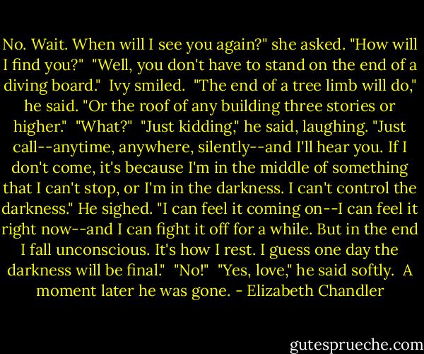 No. Wait. When will I see you again?" she asked. "How will I find you?"<br /><br />"Well, you don't have to stand on the end of a diving board."<br /><br />Ivy smiled.<br /><br />"The end of a tree limb will do," he said. "Or the roof of any building three stories or higher."<br /><br />"What?"<br /><br />"Just kidding," he said, laughing. "Just call--anytime, anywhere, silently--and I'll hear you. If I don't come, it's because I'm in the middle of something that I can't stop, or I'm in the darkness. I can't control the darkness." He sighed. "I can feel it coming on--I can feel it right now--and I can fight it off for a while. But in the end I fall unconscious. It's how I rest. I guess one day the darkness will be final."<br /><br />"No!"<br /><br />"Yes, love," he said softly.<br /><br />A moment later he was gone. - Elizabeth Chandler