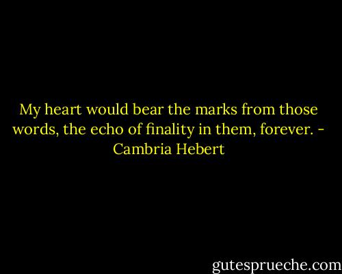 My heart would bear the marks from those words, the echo of finality in them, forever. - Cambria Hebert