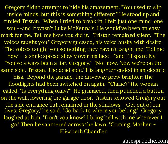 Gregory didn't attempt to hide his amazement. "You used to slip inside minds, but this is something different." He stood up and circled Tristan. "When I tried to break in, I felt just one mind, one soul--and it wasn't Luke McKenna's. He would've been an easy mark for me. Tell me how you did it."<br /><br />Tristan remained silent.<br /><br />"The voices taught you," Gregory guessed, his voice husky with desire. "The voices taught you something they haven't taught me! Tell me how"--a smile spread slowly over his face--"and I'll spare Ivy."<br /><br />"You've always been a liar, Gregory."<br /><br />"Not now. Now we're on the same side, Tristan. The dead side." His laughter ended in an electric hiss.<br /><br />Beyond the garage, the driveway grew brighter; the floodlights had been switched on again.<br /><br />"Chase?" the woman called. "Is everything okay?"<br /><br />He grimaced, then punched a button on the wall, lowering the garage door. Tristan followed Gregory out the side entrance but remained in the shadows.<br /><br />"Get out of our lives, Gregory," he said. "Go back to where you belong."<br /><br />Gregory laughed at him. "Don't you know? I bring hell with me wherever I go." Then he sauntered across the lawn. "Coming, Mother. - Elizabeth Chandler