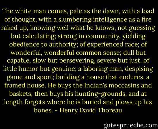 The white man comes, pale as the dawn, with a load of thought, with a slumbering intelligence as a fire raked up, knowing well what he knows, not guessing but calculating; strong in community, yielding obedience to authority; of experienced race; of wonderful, wonderful common sense; dull but capable, slow but persevering, severe but just, of little humor but genuine; a laboring man, despising game and sport; building a house that endures, a framed house. He buys the Indian's moccasins and baskets, then buys his hunting-grounds, and at length forgets where he is buried and plows up his bones. - Henry David Thoreau