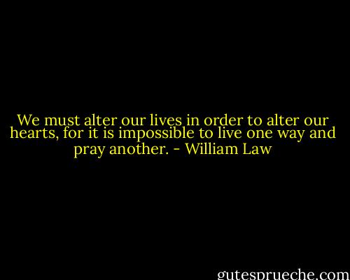 We must alter our lives in order to alter our hearts, for it is impossible to live one way and pray another. - William Law