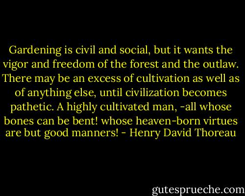 Gardening is civil and social, but it wants the vigor and freedom of the forest and the outlaw. There may be an excess of cultivation as well as of anything else, until civilization becomes pathetic. A highly cultivated man, -all whose bones can be bent! whose heaven-born virtues are but good manners! - Henry David Thoreau