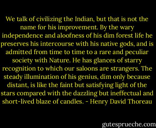 We talk of civilizing the Indian, but that is not the name for his improvement. By the wary independence and aloofness of his dim forest life he preserves his intercourse with his native gods, and is admitted from time to time to a rare and peculiar society with Nature. He has glances of starry recognition to which our saloons are strangers. The steady illumination of his genius, dim only because distant, is like the faint but satisfying light of the stars compared with the dazzling but ineffectual and short-lived blaze of candles. - Henry David Thoreau
