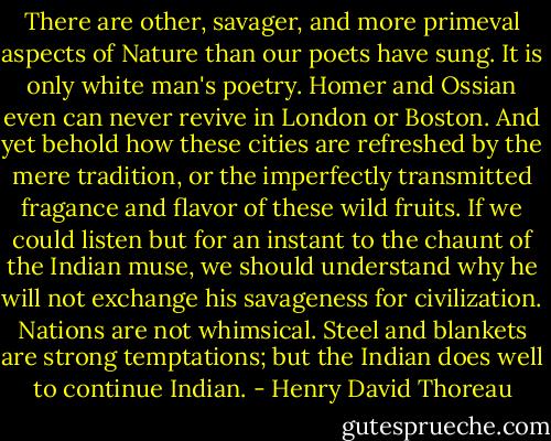 There are other, savager, and more primeval aspects of Nature than our poets have sung. It is only white man's poetry. Homer and Ossian even can never revive in London or Boston. And yet behold how these cities are refreshed by the mere tradition, or the imperfectly transmitted fragance and flavor of these wild fruits. If we could listen but for an instant to the chaunt of the Indian muse, we should understand why he will not exchange his savageness for civilization. Nations are not whimsical. Steel and blankets are strong temptations; but the Indian does well to continue Indian. - Henry David Thoreau