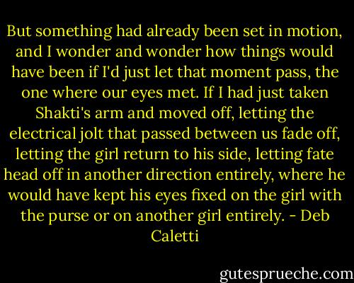 But something had already been set in motion, and I wonder and wonder how things would have been if I'd just let that moment pass, the one where our eyes met. If I had just taken Shakti's arm and moved off, letting the electrical jolt that passed between us fade off, letting the girl return to his side, letting fate head off in another direction entirely, where he would have kept his eyes fixed on the girl with the purse or on another girl entirely. - Deb Caletti