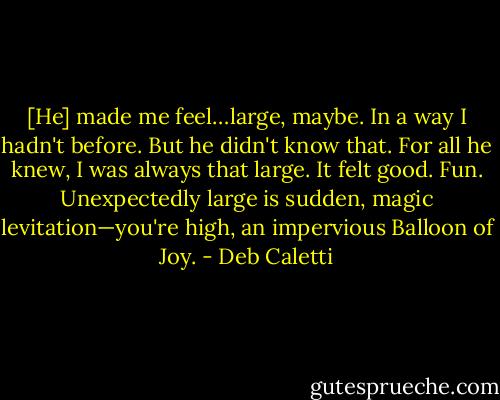 [He] made me feel…large, maybe. In a way I hadn't before. But he didn't know that. For all he knew, I was always that large. It felt good. Fun. Unexpectedly large is sudden, magic levitation—you're high, an impervious Balloon of Joy. - Deb Caletti