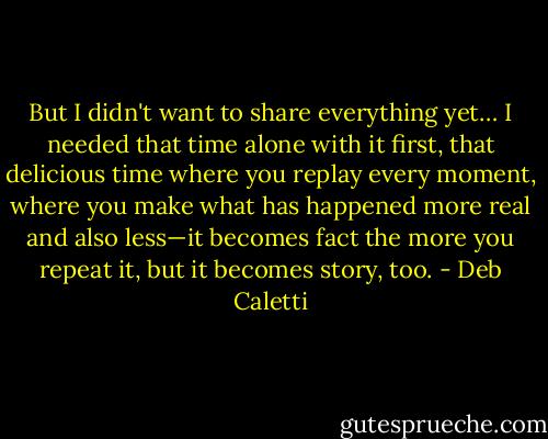 But I didn't want to share everything yet… I needed that time alone with it first, that delicious time where you replay every moment, where you make what has happened more real and also less—it becomes fact the more you repeat it, but it becomes story, too. - Deb Caletti