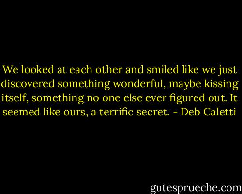 We looked at each other and smiled like we just discovered something wonderful, maybe kissing itself, something no one else ever figured out. It seemed like ours, a terrific secret. - Deb Caletti