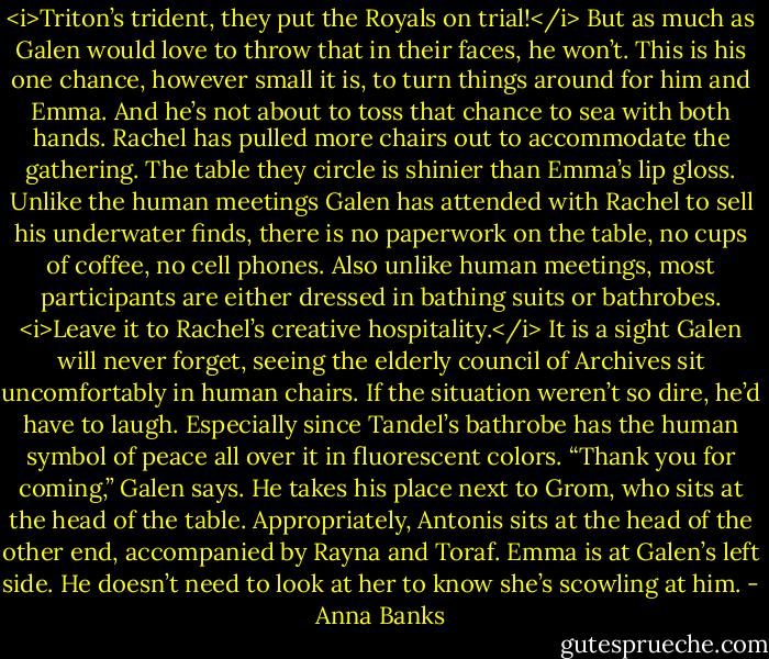 <i>Triton’s trident, they put the Royals on trial!</i><br />But as much as Galen would love to throw that in their faces, he won’t. This is his one chance, however small it is, to turn things around for him and Emma. And he’s not about to toss that chance to sea with both hands.<br />Rachel has pulled more chairs out to accommodate the gathering. The table they circle is shinier than Emma’s lip gloss. Unlike the human meetings Galen has attended with Rachel to sell his underwater finds, there is no paperwork on the table, no cups of coffee, no cell phones. Also unlike human meetings, most participants are either dressed in bathing suits or bathrobes. <i>Leave it to Rachel’s creative hospitality.</i> It is a sight Galen will never forget, seeing the elderly council of Archives sit uncomfortably in human chairs. If the situation weren’t so dire, he’d have to laugh. Especially since Tandel’s bathrobe has the human symbol of peace all over it in fluorescent colors.<br />“Thank you for coming,” Galen says. He takes his place next to Grom, who sits at the head of the table. Appropriately, Antonis sits at the head of the other end, accompanied by Rayna and Toraf. Emma is at Galen’s left side. He doesn’t need to look at her to know she’s scowling at him. - Anna Banks