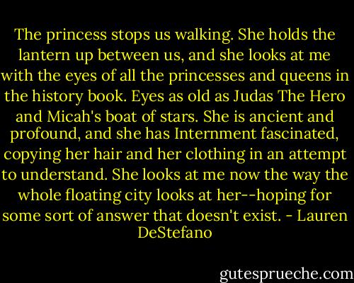 The princess stops us walking. She holds the lantern up between us, and she looks at me with the eyes of all the princesses and queens in the history book. Eyes as old as Judas The Hero and Micah's boat of stars. She is ancient and profound, and she has Internment fascinated, copying her hair and her clothing in an attempt to understand. She looks at me now the way the whole floating city looks at her--hoping for some sort of answer that doesn't exist. - Lauren DeStefano