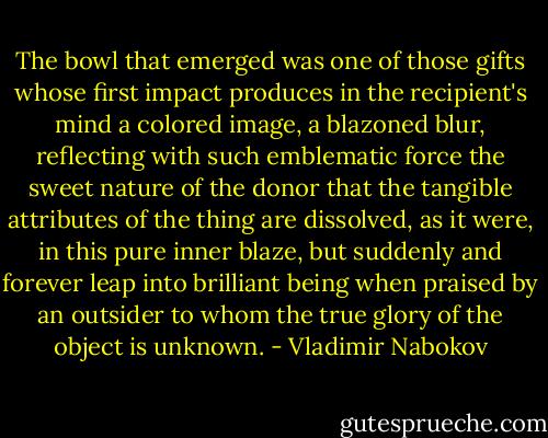 The bowl that emerged was one of those gifts whose first impact produces in the recipient's mind a colored image, a blazoned blur, reflecting with such emblematic force the sweet nature of the donor that the tangible attributes of the thing are dissolved, as it were, in this pure inner blaze, but suddenly and forever leap into brilliant being when praised by an outsider to whom the true glory of the object is unknown. - Vladimir Nabokov