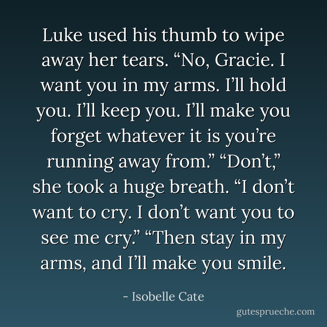 Luke used his thumb to wipe away her tears.<br />“No, Gracie. I want you in my arms. I’ll hold you. I’ll keep you. I’ll make you forget whatever it is you’re running away from.”<br />“Don’t,” she took a huge breath. “I don’t want to cry. I don’t want you to see me cry.”<br />“Then stay in my arms, and I’ll make you smile. - Isobelle Cate