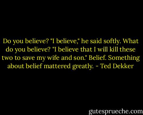 Do you believe?<br />"I believe," he said softly.<br />What do you believe?<br />"I believe that I will kill these two to save my wife and son."<br />Belief. Something about belief mattered greatly. - Ted Dekker