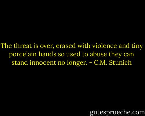 The threat is over, erased with violence and tiny porcelain hands so used to abuse they can stand innocent no longer. - C.M. Stunich