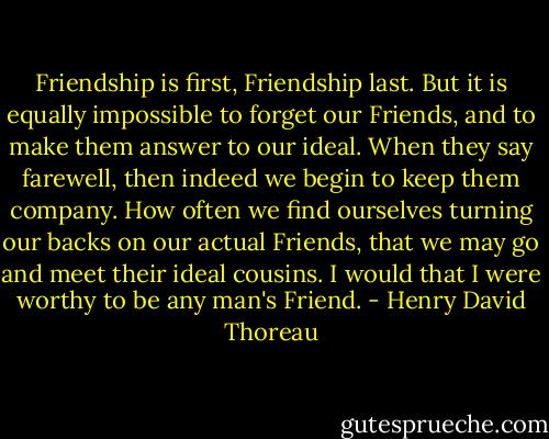 Friendship is first, Friendship last. But it is equally impossible to forget our Friends, and to make them answer to our ideal. When they say farewell, then indeed we begin to keep them company. How often we find ourselves turning our backs on our actual Friends, that we may go and meet their ideal cousins. I would that I were worthy to be any man's Friend. - Henry David Thoreau