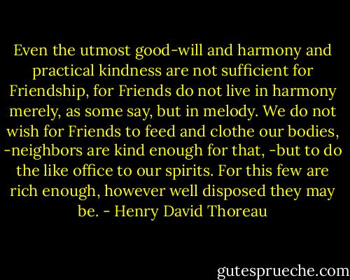 Even the utmost good-will and harmony and practical kindness are not sufficient for Friendship, for Friends do not live in harmony merely, as some say, but in melody. We do not wish for Friends to feed and clothe our bodies, -neighbors are kind enough for that, -but to do the like office to our spirits. For this few are rich enough, however well disposed they may be. - Henry David Thoreau