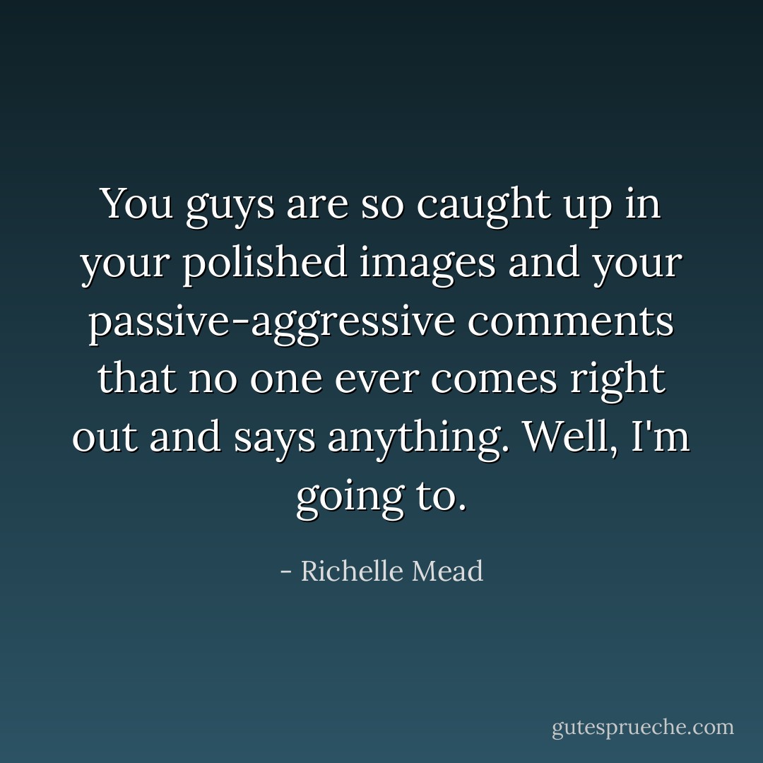 You guys are so caught up in your polished images and your passive-aggressive comments that no one ever comes right out and says anything. Well, I'm going to. - Richelle Mead