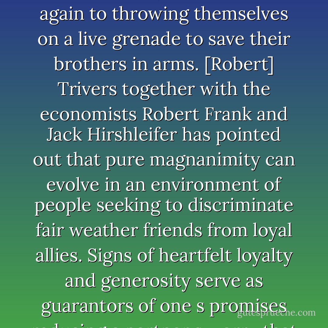 People do more for their fellows than return favors and punish cheaters. They often perform generous acts without the slightest hope for payback ranging from leaving a tip in a restaurant they will never visit again to throwing themselves on a live grenade to save their brothers in arms. [Robert] Trivers together with the economists Robert Frank and Jack Hirshleifer has pointed out that pure magnanimity can evolve in an environment of people seeking to discriminate fair weather friends from loyal allies. Signs of heartfelt loyalty and generosity serve as guarantors of one s promises reducing a partner s worry that you will default on them. The best way to convince a skeptic that you are trustworthy and generous is to be trustworthy and generous. - Steven Pinker