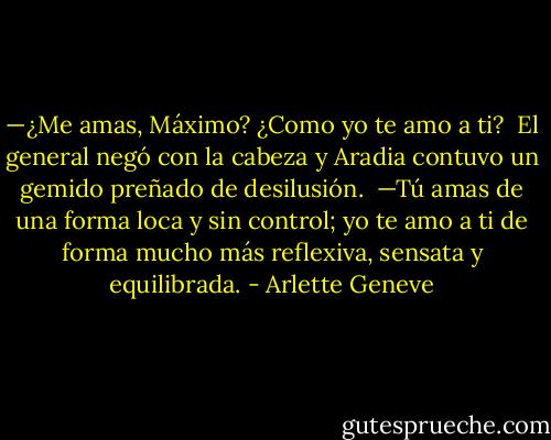 —¿Me amas, Máximo? ¿Como yo te amo a ti?<br /><br />El general negó con la cabeza y Aradia contuvo un gemido preñado de desilusión.<br /><br />—Tú amas de una forma loca y sin control; yo te amo a ti de forma mucho más reflexiva, sensata y equilibrada. - Arlette Geneve