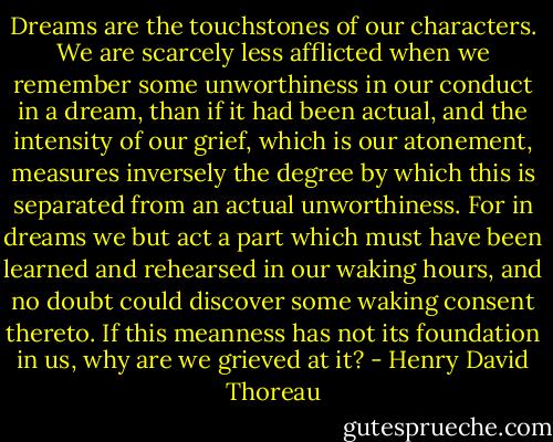 Dreams are the touchstones of our characters. We are scarcely less afflicted when we remember some unworthiness in our conduct in a dream, than if it had been actual, and the intensity of our grief, which is our atonement, measures inversely the degree by which this is separated from an actual unworthiness. For in dreams we but act a part which must have been learned and rehearsed in our waking hours, and no doubt could discover some waking consent thereto. If this meanness has not its foundation in us, why are we grieved at it? - Henry David Thoreau