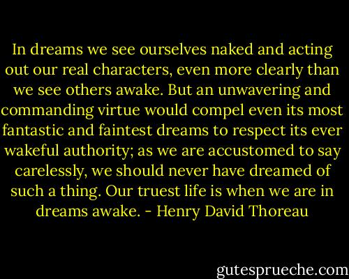In dreams we see ourselves naked and acting out our real characters, even more clearly than we see others awake. But an unwavering and commanding virtue would compel even its most fantastic and faintest dreams to respect its ever wakeful authority; as we are accustomed to say carelessly, we should never have dreamed of such a thing. Our truest life is when we are in dreams awake. - Henry David Thoreau