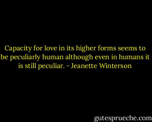Capacity for love in its higher forms seems to be peculiarly human although even in humans it is still peculiar. - Jeanette Winterson