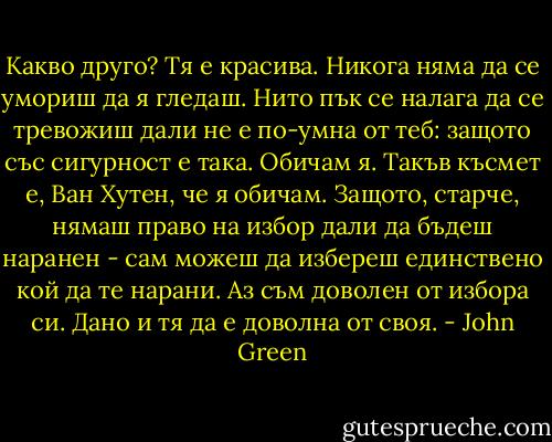 Какво друго? Тя е красива. Никога няма да се умориш да я гледаш. Нито пък се налага да се тревожиш дали не е по-умна от теб: защото със сигурност е така. Обичам я. Такъв късмет е, Ван Хутен, че я обичам. Защото, старче, нямаш право на избор дали да бъдеш наранен - сам можеш да избереш единствено кой да те нарани. Аз съм доволен от избора си. Дано и тя да е доволна от своя. - John Green