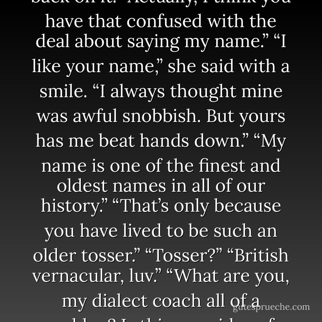 <i>Love?<br />Yes.</i><br />Gideon chuckled.<br /><i>Why did you say yes like that?<br />Oh, I thought you were asking me a question.<br />I see.</i><br />Then he truly did see what she meant, and his heart flipped over in his chest.<br /><i>Darling?</i><br />Gideon smiled at the warmth the endearment flooded him with.<br /><i>Yes,</i> Neliss?<br /><i>Oh, nothing. Just fulfilling my end of the deal.<br />The deal?<br />Yes. You made me a deal.<br />You lost me,</i> he sighed.<br />Legna lifted her head, propped an elbow up against the pillow of his chest, and settled her chin in her palm so she could look down at him.<br />“You said that I would get something very special if I called you that.”<br />“Did I?” he asked, his eyes brightening with speculation as he thought back on it. “Actually, I think you have that confused with the deal about saying my name.”<br />“I like your name,” she said with a smile. “I always thought mine was awful snobbish. But yours has me beat hands down.”<br />“My name is one of the finest and oldest names in all of our history.”<br />“That’s only because you have lived to be such an older tosser.”<br />“Tosser?”<br />“British vernacular, luv.”<br />“What are you, my dialect coach all of a sudden? Is this your idea of postcoital pillow talk?”<br />Legna giggled, apologizing with a clinging kiss on his lips. It clearly calmed him, making him smile in a very cat-versus-canary way.<br />“Is there something you would prefer I say?” she asked compliantly.<br />“That yes a few sentences back was great. Short, sweet, to the point.”<br />“Yes,” she agreed. <br />“Yes?” he asked, arching a brow.<br />“Oh, yes,” she assured him, her own brows doing a little lecherous dance.<br />“Mmm, yes,” he murmured as her mouth lowered to his.<br /><i>Yes. Yes. Yes. <br />Legna?<br />Yes?<br />Do not talk with your mouth full.<br />No?<br />No.</i> - Jacquelyn Frank