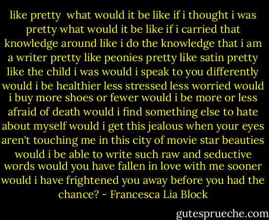 like pretty<br /><br />what would it be like if i thought i was pretty<br />what would it be like if i carried that knowledge around<br />like i do the knowledge that i am a writer<br />pretty like peonies pretty like satin pretty like the child i was<br />would i speak to you differently<br />would i be healthier less stressed<br />less worried<br />would i buy more shoes or fewer<br />would i be more or less afraid<br />of death would i find something else<br />to hate about myself<br />would i get this jealous<br />when your eyes aren't touching me<br />in this city of movie star beauties<br />would i be able to write such raw and seductive words<br />would you have fallen in love with me sooner<br />would i have frightened you away<br />before you had the chance? - Francesca Lia Block