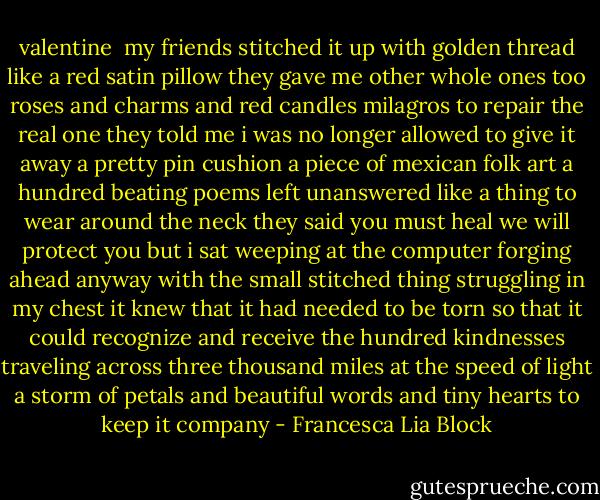 valentine<br /><br />my friends stitched it up with golden thread<br />like a red<br />satin pillow they gave me other whole ones too<br />roses and charms and red candles<br />milagros to repair the real one<br />they told me i was no longer allowed to give it away<br />a pretty pin cushion<br />a piece of mexican folk art<br />a hundred beating poems left unanswered<br />like a thing to wear around the neck<br />they said you must heal we will protect you<br />but i sat weeping at the computer forging ahead anyway<br />with the small stitched thing struggling in my chest<br />it knew that it had needed to be torn<br />so that it could recognize and receive the hundred kindnesses<br />traveling across three thousand miles at the speed of light<br />a storm of petals and beautiful words and tiny hearts to keep it<br />company - Francesca Lia Block