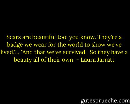 Scars are beautiful too, you know. They're a badge we wear<br />for the world to show we've lived."...<br />"And that we've survived. <br />So they have a beauty all of their own. - Laura Jarratt