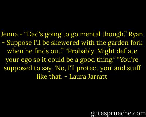 Jenna - “Dad's going to go mental though.”<br />Ryan - Suppose I'll be skewered with the garden fork when he finds out.”<br />“Probably. Might deflate your ego so it could be a good thing.”<br />“You're supposed to say, 'No, I'll protect you' and stuff like that. - Laura Jarratt