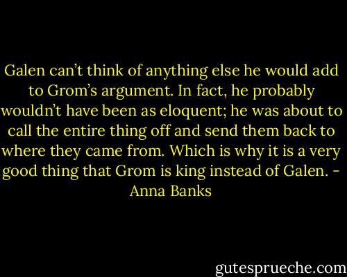 Galen can’t think of anything else he would add to Grom’s argument. In fact, he probably wouldn’t have been as eloquent; he was about to call the entire thing off and send them back to where they came from. Which is why it is a very good thing that Grom is king instead of Galen. - Anna Banks