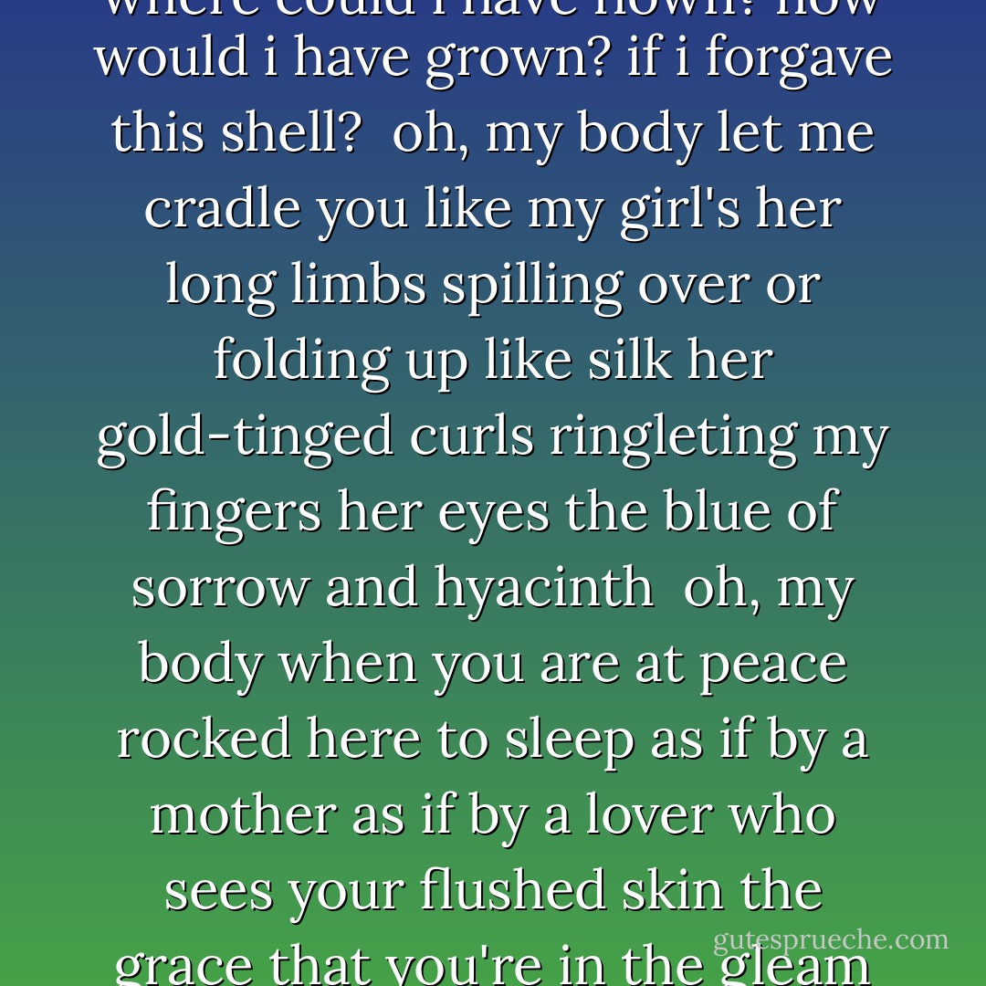 how to (un)cage a girl<br /><br />longer hair bigger breasts smoother skin<br />flatter stomach whiter teeth smaller nose<br />if you worry enough you won't have time<br />or energy to see<br />what really is<br /><br />what could i have learned<br />if i didn't live here in this cell?<br />where could i have flown?<br />how would i have grown?<br />if i forgave this shell?<br /><br />oh, my body<br />let me cradle you like my girl's<br />her long limbs spilling over<br />or folding up like silk<br />her gold-tinged curls<br />ringleting my fingers<br />her eyes the blue of sorrow<br />and hyacinth<br /><br />oh, my body<br />when you are at peace<br />rocked here to sleep<br />as if by a mother<br />as if by a lover<br />who sees your flushed skin<br />the grace that you're in<br />the gleam of your hair<br />the green of your stare<br />then this soul can fly off<br />to understand pyramids and time<br />history<br />electricity<br />technology<br />symbology<br />that all of us are one<br />that all of us are love - Francesca Lia Block