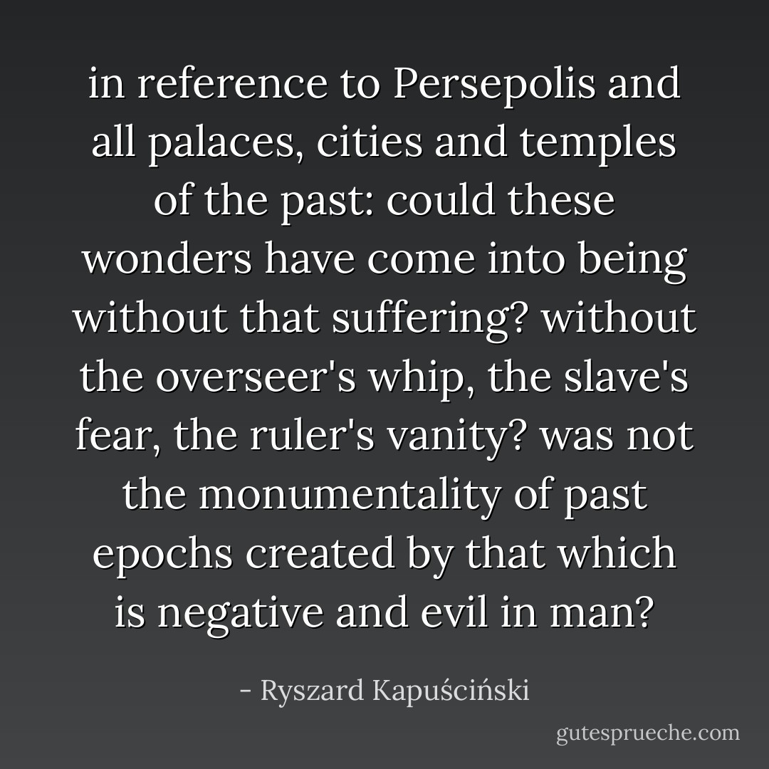 in reference to Persepolis and all palaces, cities and temples of the past: could these wonders have come into being without that suffering? without the overseer's whip, the slave's fear, the ruler's vanity? was not the monumentality of past epochs created by that which is negative and evil in man? - Ryszard Kapuściński