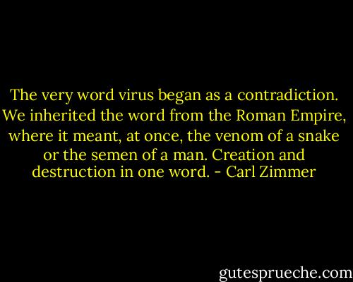 The very word virus began as a contradiction. We inherited the word from the Roman Empire, where it meant, at once, the venom of a snake or the semen of a man. Creation and destruction in one word. - Carl Zimmer
